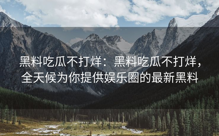 黑料吃瓜不打烊：黑料吃瓜不打烊，全天候为你提供娱乐圈的最新黑料