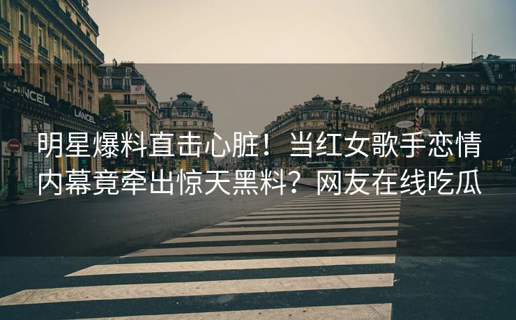 明星爆料直击心脏！当红女歌手恋情内幕竟牵出惊天黑料？网友在线吃瓜