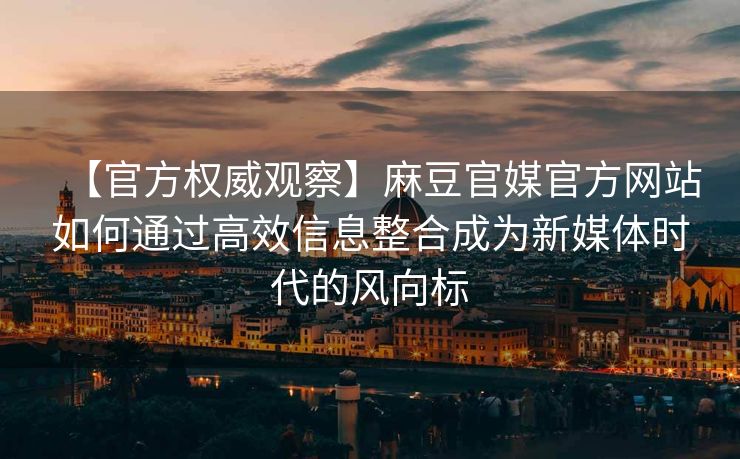 【官方权威观察】麻豆官媒官方网站如何通过高效信息整合成为新媒体时代的风向标