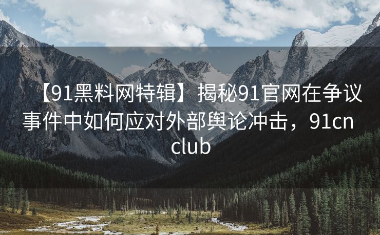 【91黑料网特辑】揭秘91官网在争议事件中如何应对外部舆论冲击，91cn club