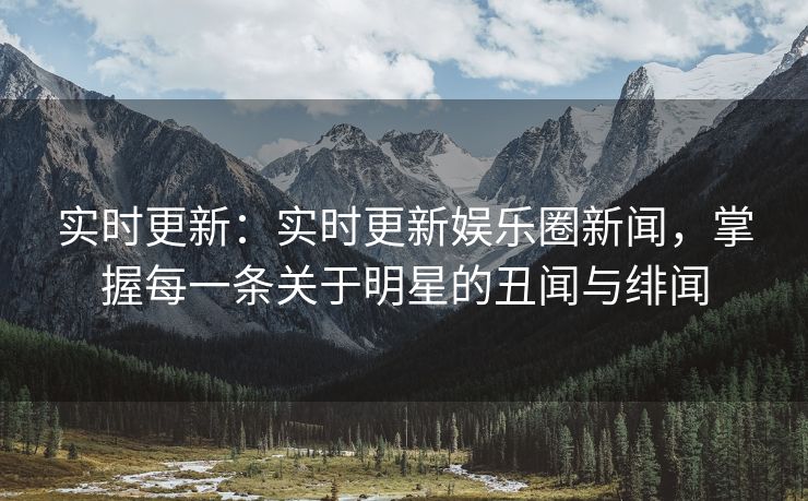 实时更新：实时更新娱乐圈新闻，掌握每一条关于明星的丑闻与绯闻