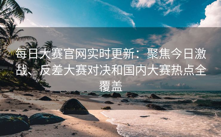 每日大赛官网实时更新：聚焦今日激战、反差大赛对决和国内大赛热点全覆盖