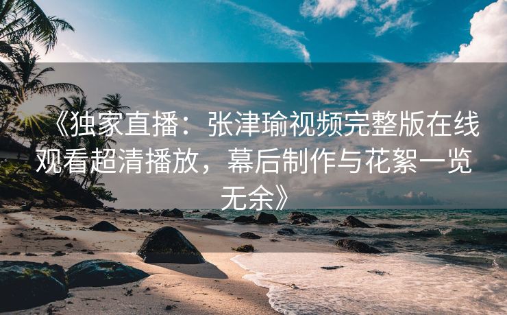 《独家直播：张津瑜视频完整版在线观看超清播放，幕后制作与花絮一览无余》