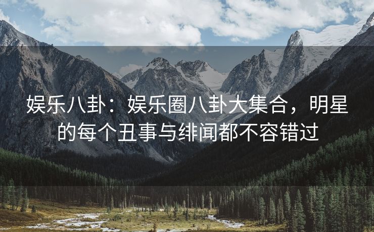 娱乐八卦：娱乐圈八卦大集合，明星的每个丑事与绯闻都不容错过
