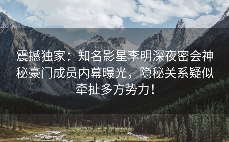 震撼独家：知名影星李明深夜密会神秘豪门成员内幕曝光，隐秘关系疑似牵扯多方势力！