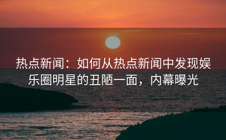 热点新闻：如何从热点新闻中发现娱乐圈明星的丑陋一面，内幕曝光