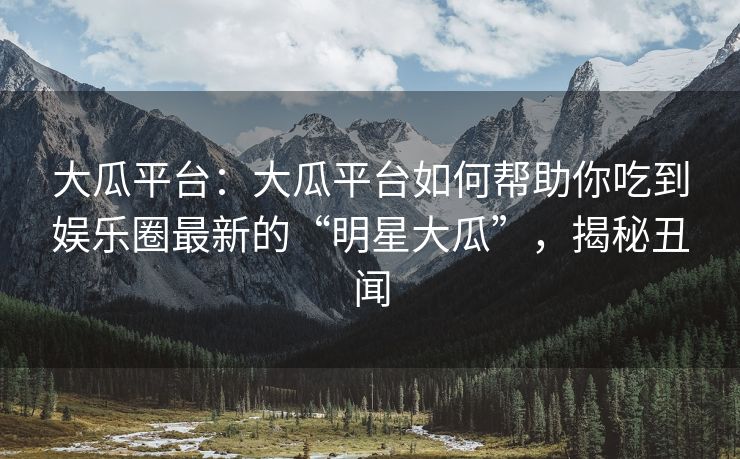 大瓜平台：大瓜平台如何帮助你吃到娱乐圈最新的“明星大瓜”，揭秘丑闻