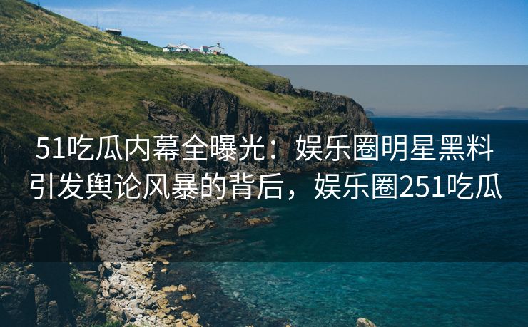 51吃瓜内幕全曝光：娱乐圈明星黑料引发舆论风暴的背后，娱乐圈251吃瓜