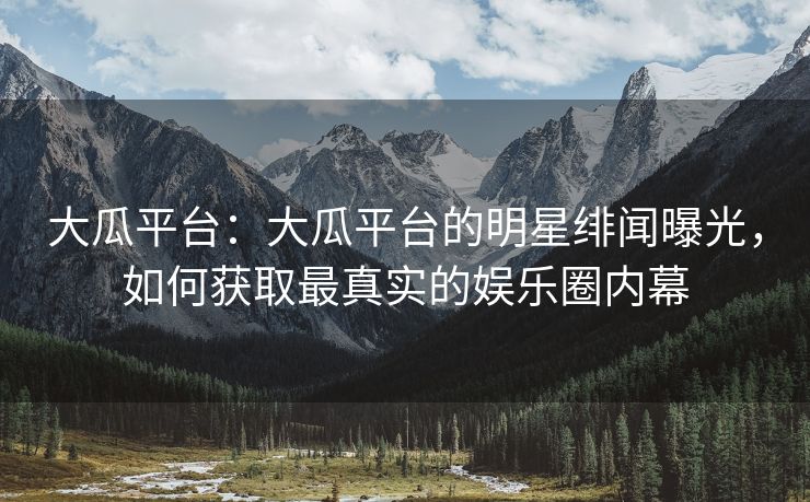 大瓜平台：大瓜平台的明星绯闻曝光，如何获取最真实的娱乐圈内幕