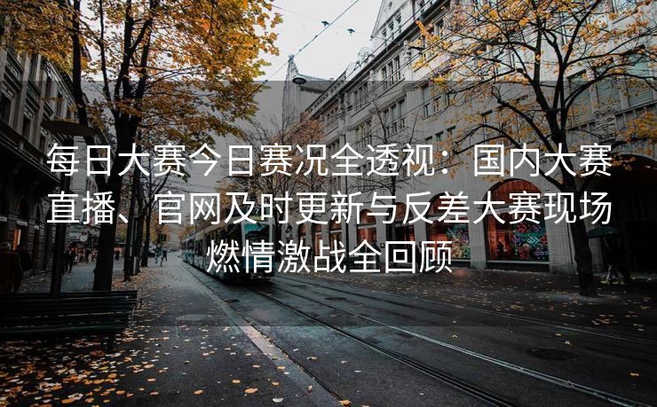 每日大赛今日赛况全透视：国内大赛直播、官网及时更新与反差大赛现场燃情激战全回顾