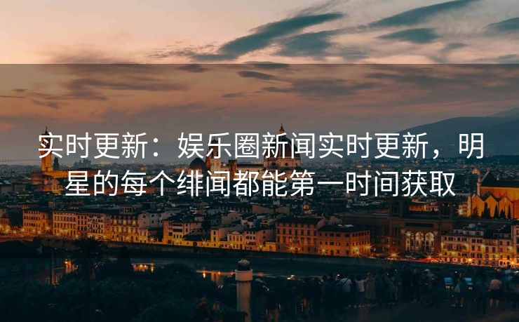 实时更新：娱乐圈新闻实时更新，明星的每个绯闻都能第一时间获取