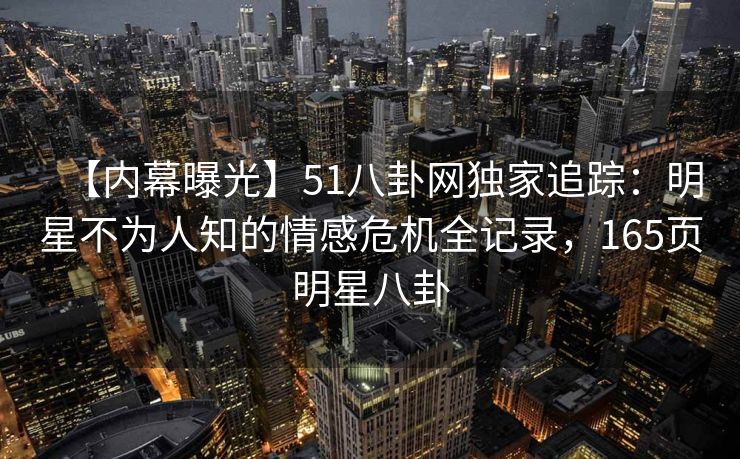 【内幕曝光】51八卦网独家追踪：明星不为人知的情感危机全记录，165页明星八卦