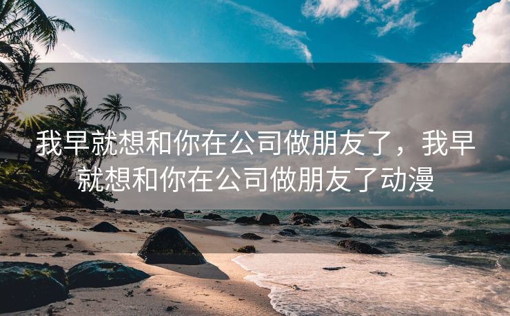 我早就想和你在公司做朋友了，我早就想和你在公司做朋友了动漫