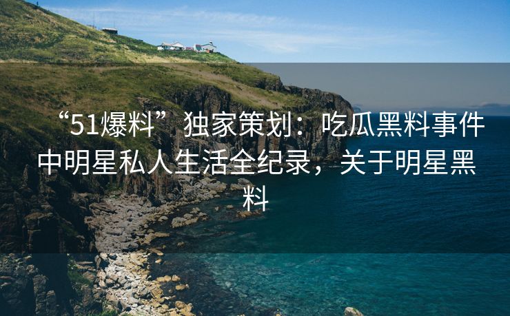 “51爆料”独家策划：吃瓜黑料事件中明星私人生活全纪录，关于明星黑料