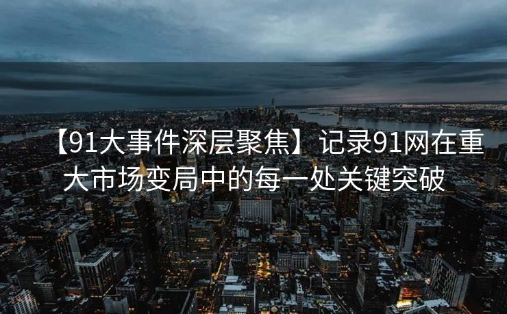 【91大事件深层聚焦】记录91网在重大市场变局中的每一处关键突破
