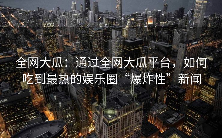 全网大瓜：通过全网大瓜平台，如何吃到最热的娱乐圈“爆炸性”新闻
