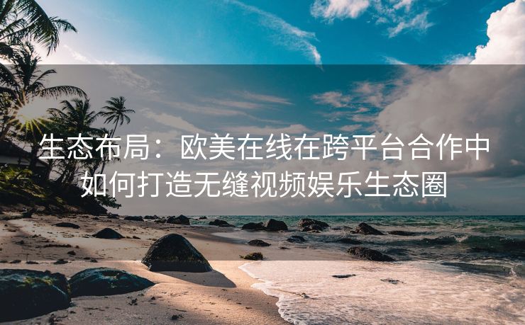 生态布局：欧美在线在跨平台合作中如何打造无缝视频娱乐生态圈