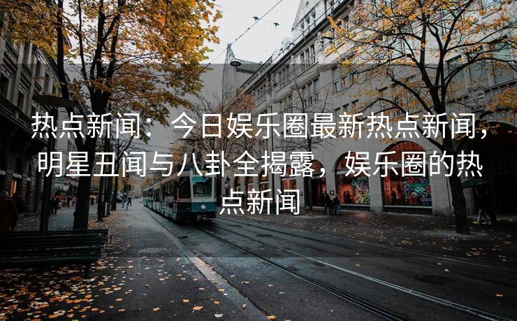 热点新闻：今日娱乐圈最新热点新闻，明星丑闻与八卦全揭露，娱乐圈的热点新闻