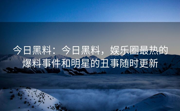 今日黑料：今日黑料，娱乐圈最热的爆料事件和明星的丑事随时更新