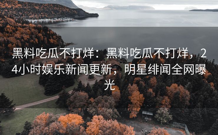 黑料吃瓜不打烊：黑料吃瓜不打烊，24小时娱乐新闻更新，明星绯闻全网曝光