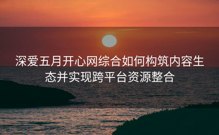 深爱五月开心网综合如何构筑内容生态并实现跨平台资源整合