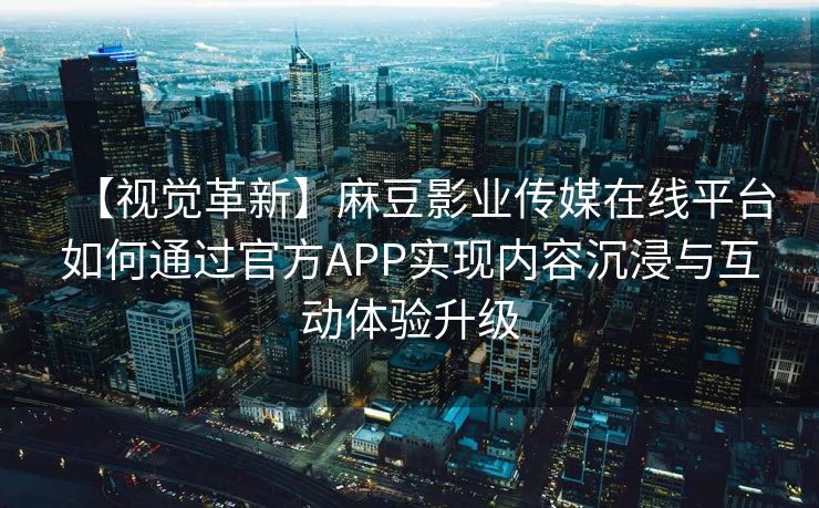 【视觉革新】麻豆影业传媒在线平台如何通过官方APP实现内容沉浸与互动体验升级