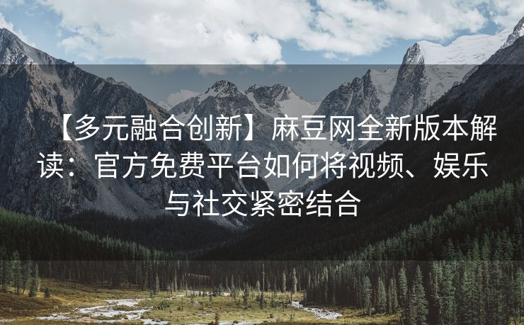 【多元融合创新】麻豆网全新版本解读：官方免费平台如何将视频、娱乐与社交紧密结合
