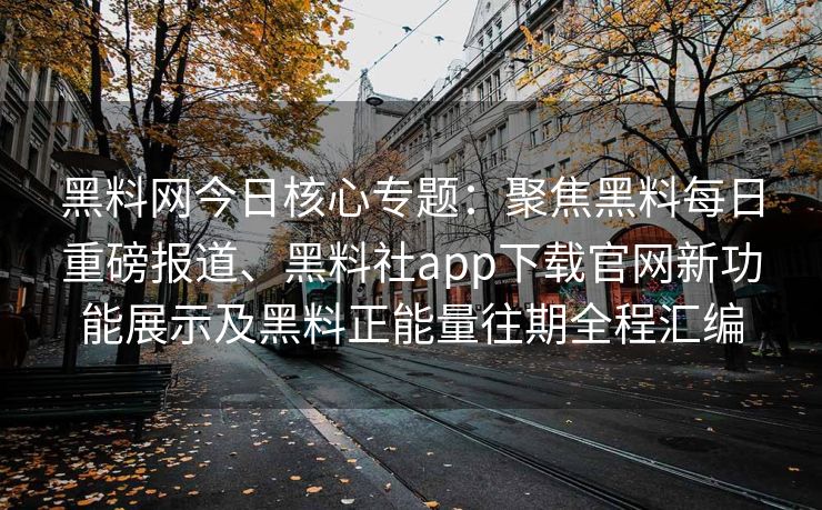 黑料网今日核心专题：聚焦黑料每日重磅报道、黑料社app下载官网新功能展示及黑料正能量往期全程汇编