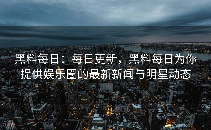 黑料每日：每日更新，黑料每日为你提供娱乐圈的最新新闻与明星动态