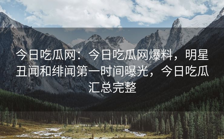 今日吃瓜网：今日吃瓜网爆料，明星丑闻和绯闻第一时间曝光，今日吃瓜汇总完整