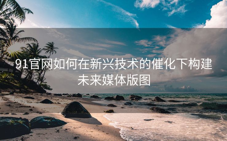 91官网如何在新兴技术的催化下构建未来媒体版图