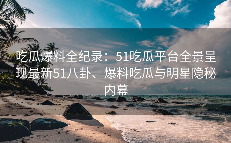吃瓜爆料全纪录：51吃瓜平台全景呈现最新51八卦、爆料吃瓜与明星隐秘内幕