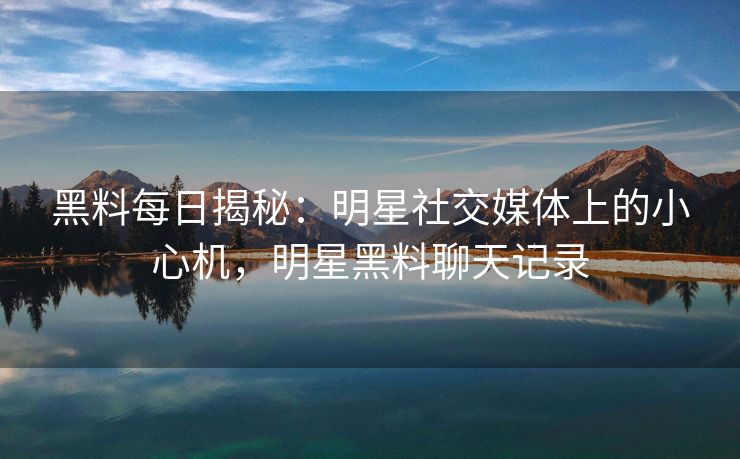 黑料每日揭秘：明星社交媒体上的小心机，明星黑料聊天记录