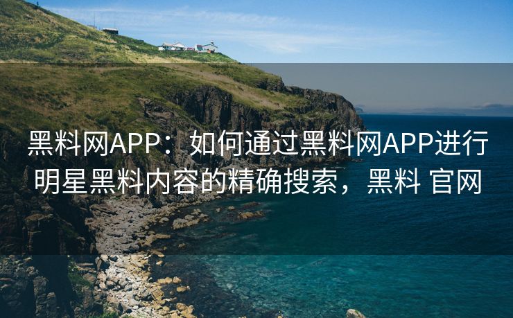 黑料网APP：如何通过黑料网APP进行明星黑料内容的精确搜索，黑料 官网
