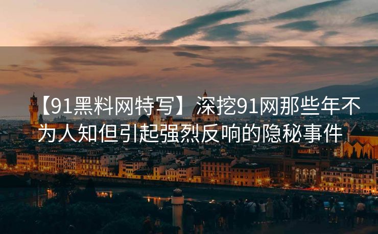 【91黑料网特写】深挖91网那些年不为人知但引起强烈反响的隐秘事件