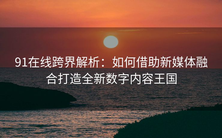 91在线跨界解析：如何借助新媒体融合打造全新数字内容王国