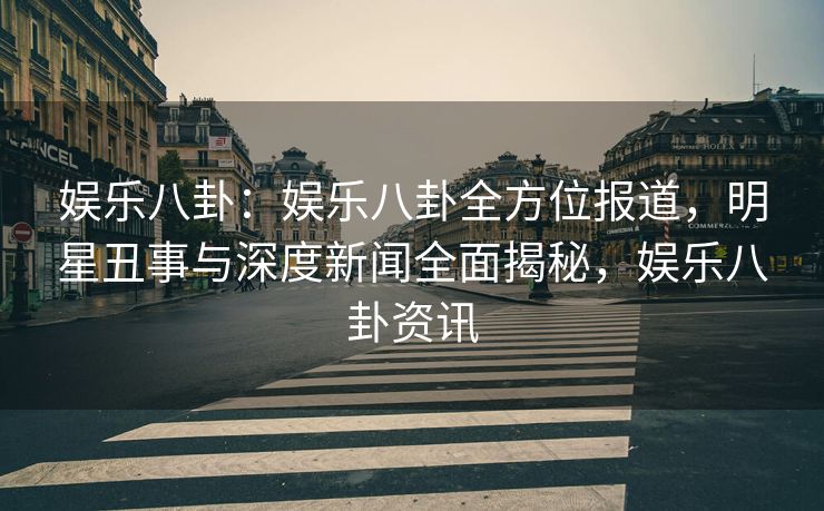 娱乐八卦：娱乐八卦全方位报道，明星丑事与深度新闻全面揭秘，娱乐八卦资讯