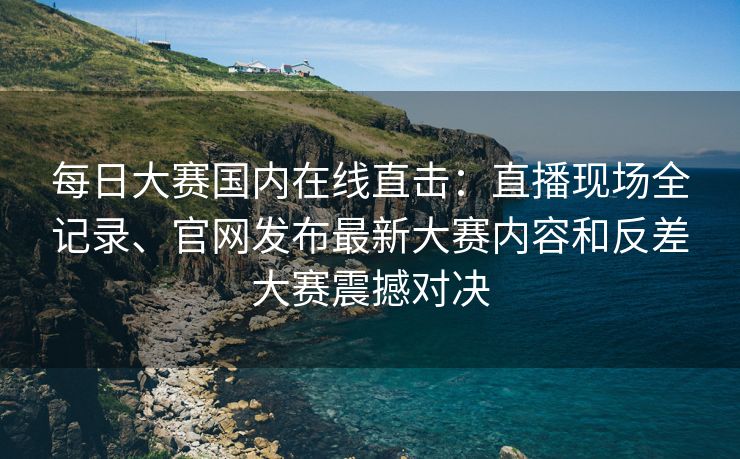 每日大赛国内在线直击：直播现场全记录、官网发布最新大赛内容和反差大赛震撼对决
