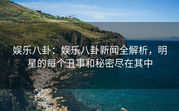 娱乐八卦：娱乐八卦新闻全解析，明星的每个丑事和秘密尽在其中