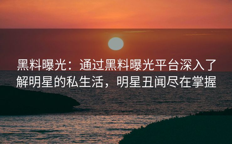 黑料曝光：通过黑料曝光平台深入了解明星的私生活，明星丑闻尽在掌握