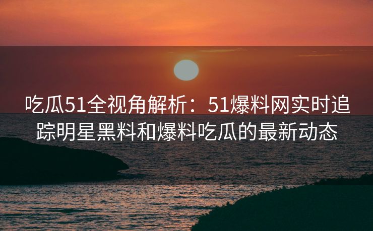 吃瓜51全视角解析：51爆料网实时追踪明星黑料和爆料吃瓜的最新动态