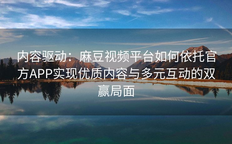 内容驱动：麻豆视频平台如何依托官方APP实现优质内容与多元互动的双赢局面