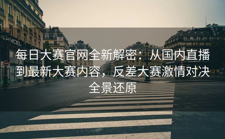每日大赛官网全新解密：从国内直播到最新大赛内容，反差大赛激情对决全景还原