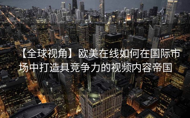 【全球视角】欧美在线如何在国际市场中打造具竞争力的视频内容帝国