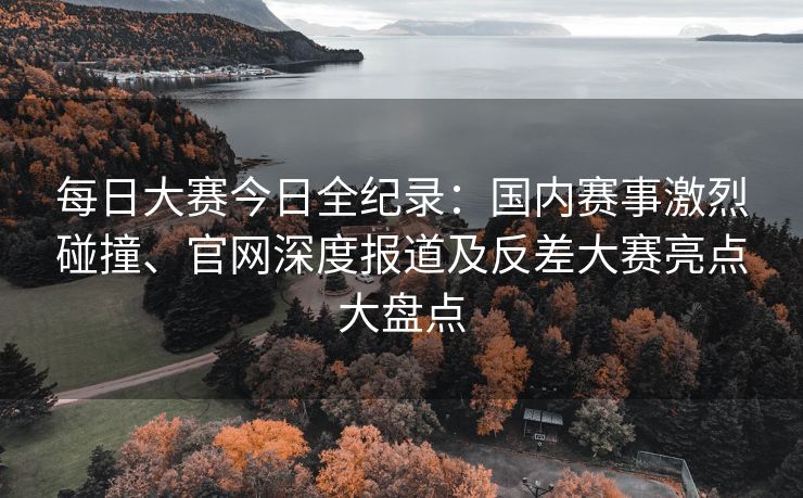 每日大赛今日全纪录：国内赛事激烈碰撞、官网深度报道及反差大赛亮点大盘点