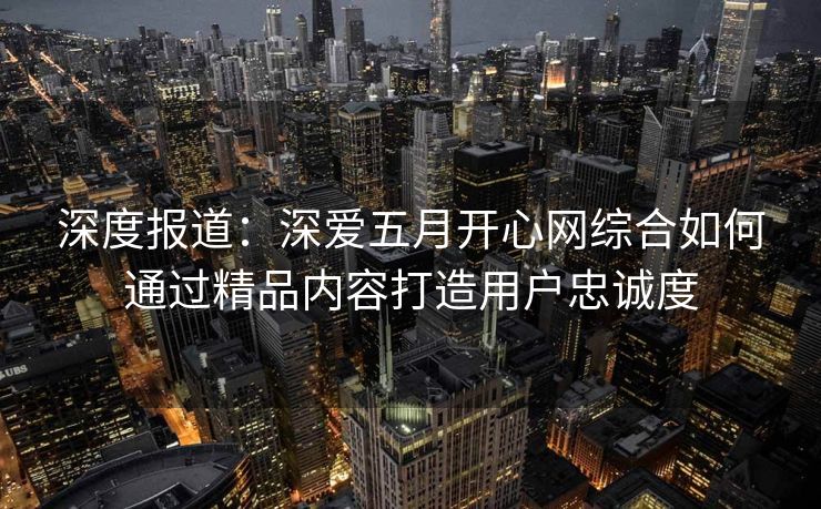 深度报道：深爱五月开心网综合如何通过精品内容打造用户忠诚度
