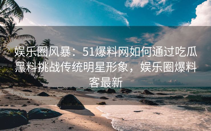 娱乐圈风暴：51爆料网如何通过吃瓜黑料挑战传统明星形象，娱乐圈爆料客最新