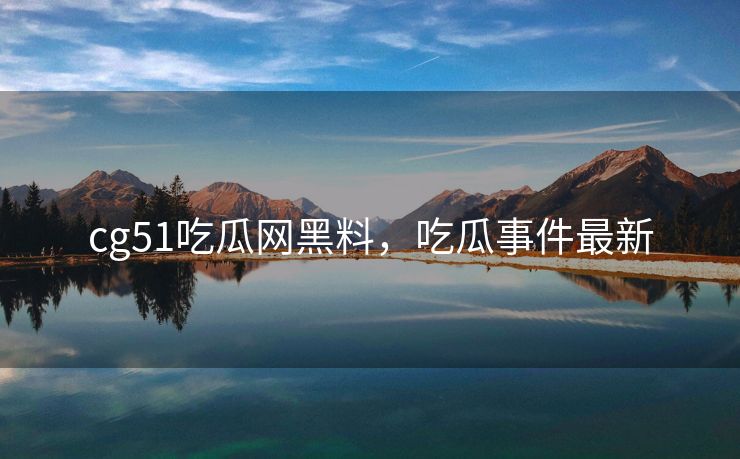 cg51吃瓜网黑料，吃瓜事件最新