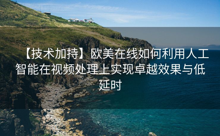 【技术加持】欧美在线如何利用人工智能在视频处理上实现卓越效果与低延时