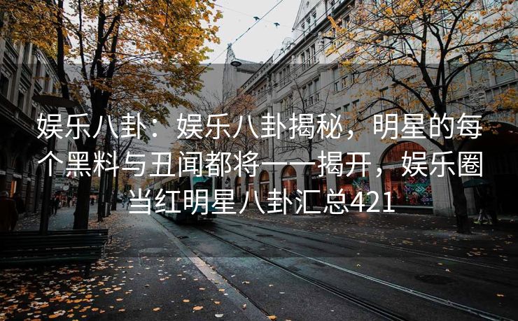 娱乐八卦：娱乐八卦揭秘，明星的每个黑料与丑闻都将一一揭开，娱乐圈当红明星八卦汇总421